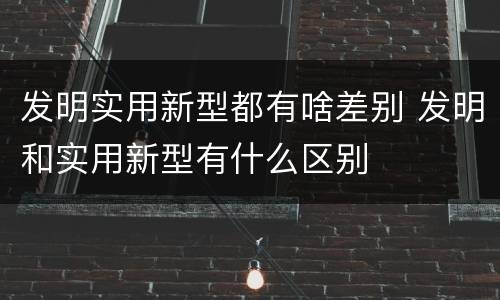发明实用新型都有啥差别 发明和实用新型有什么区别