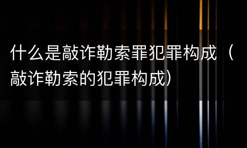 什么是敲诈勒索罪犯罪构成（敲诈勒索的犯罪构成）