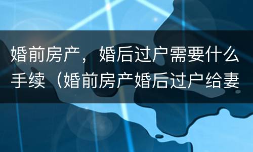 婚前房产，婚后过户需要什么手续（婚前房产婚后过户给妻子新规定）