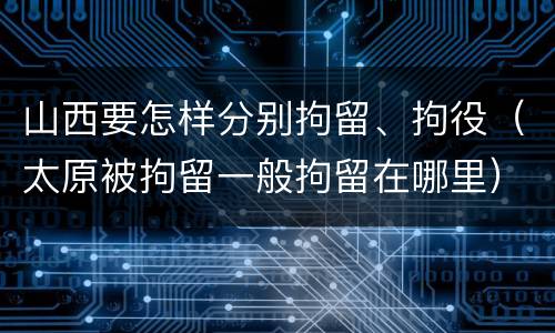 山西要怎样分别拘留、拘役（太原被拘留一般拘留在哪里）
