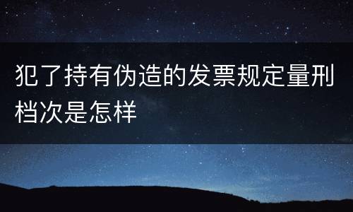 犯了持有伪造的发票规定量刑档次是怎样