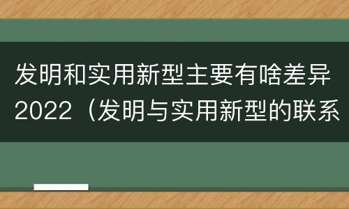 发明和实用新型主要有啥差异2022（发明与实用新型的联系和区别）