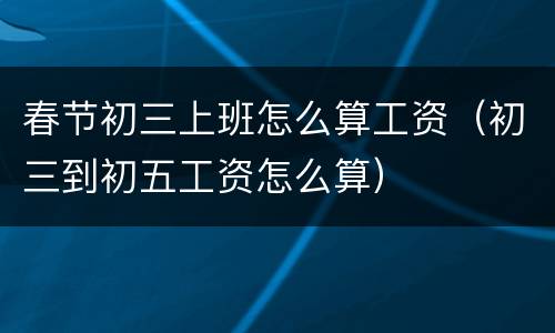 春节初三上班怎么算工资（初三到初五工资怎么算）