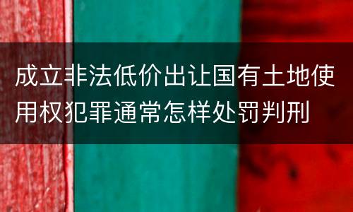 成立非法低价出让国有土地使用权犯罪通常怎样处罚判刑