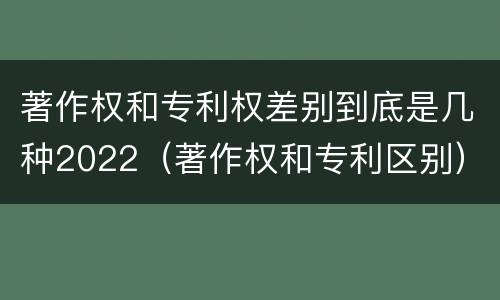 著作权和专利权差别到底是几种2022（著作权和专利区别）