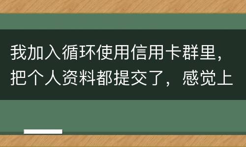 我加入循环使用信用卡群里，把个人资料都提交了，感觉上当受骗了怎么办