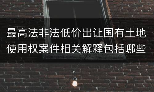 最高法非法低价出让国有土地使用权案件相关解释包括哪些规定
