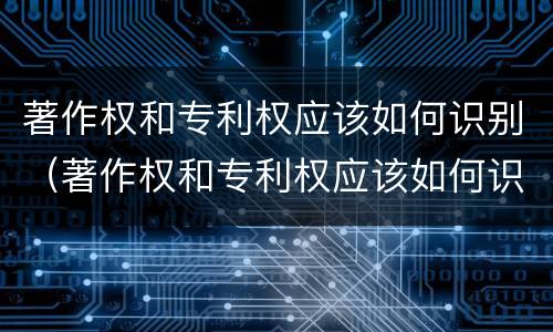 著作权和专利权应该如何识别（著作权和专利权应该如何识别出来）