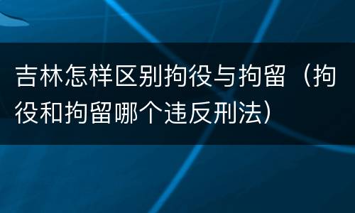 吉林怎样区别拘役与拘留（拘役和拘留哪个违反刑法）