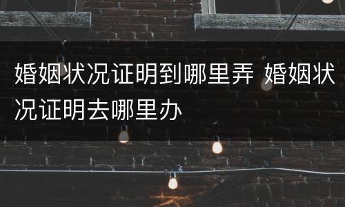 婚姻状况证明到哪里弄 婚姻状况证明去哪里办