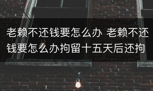 老赖不还钱要怎么办 老赖不还钱要怎么办拘留十五天后还拘留吗