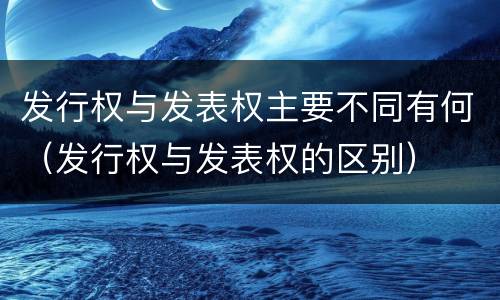 发行权与发表权主要不同有何（发行权与发表权的区别）