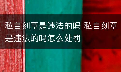 私自刻章是违法的吗 私自刻章是违法的吗怎么处罚