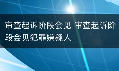 审查起诉阶段会见 审查起诉阶段会见犯罪嫌疑人