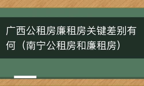 广西公租房廉租房关键差别有何（南宁公租房和廉租房）