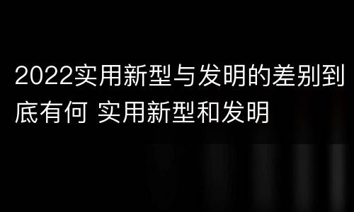 2022实用新型与发明的差别到底有何 实用新型和发明