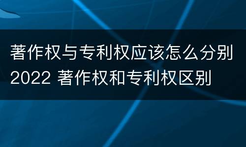 著作权与专利权应该怎么分别2022 著作权和专利权区别