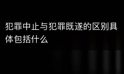 犯罪中止与犯罪既遂的区别具体包括什么