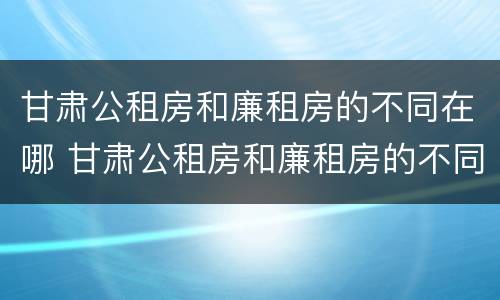 甘肃公租房和廉租房的不同在哪 甘肃公租房和廉租房的不同在哪里