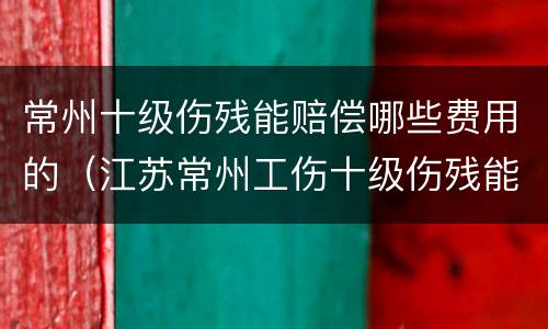 常州十级伤残能赔偿哪些费用的（江苏常州工伤十级伤残能赔几万）
