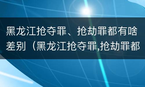 黑龙江抢夺罪、抢劫罪都有啥差别（黑龙江抢夺罪,抢劫罪都有啥差别呢）