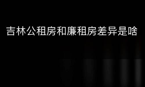 吉林公租房和廉租房差异是啥