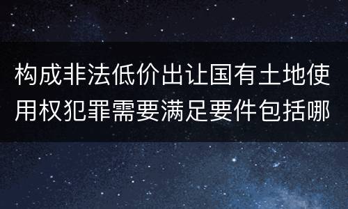 构成非法低价出让国有土地使用权犯罪需要满足要件包括哪些