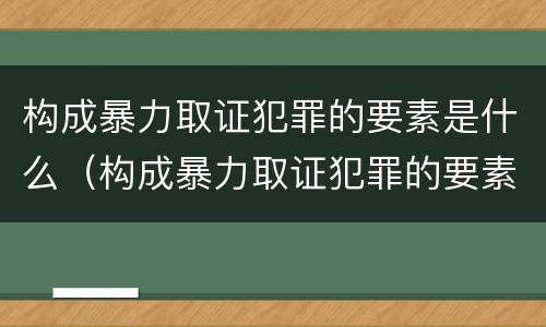 构成暴力取证犯罪的要素是什么（构成暴力取证犯罪的要素是什么）