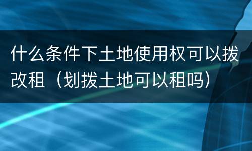 什么条件下土地使用权可以拨改租（划拨土地可以租吗）
