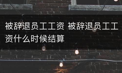 被辞退员工工资 被辞退员工工资什么时候结算