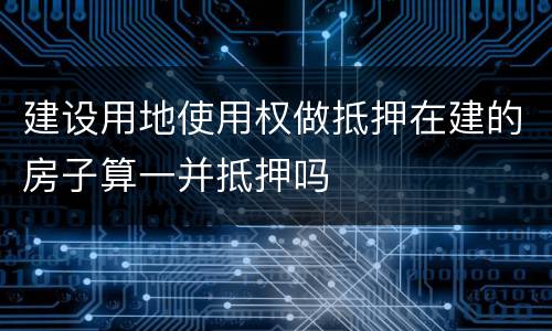 建设用地使用权做抵押在建的房子算一并抵押吗