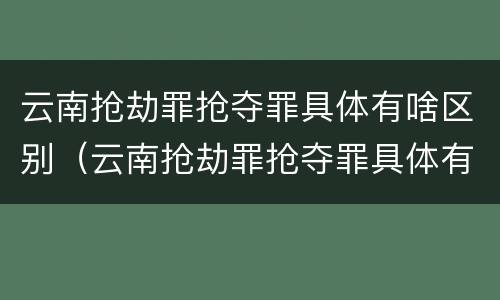 云南抢劫罪抢夺罪具体有啥区别（云南抢劫罪抢夺罪具体有啥区别呢）