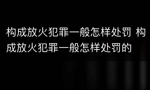 构成放火犯罪一般怎样处罚 构成放火犯罪一般怎样处罚的