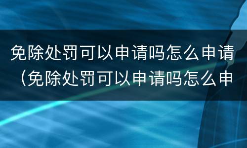 免除处罚可以申请吗怎么申请（免除处罚可以申请吗怎么申请的）