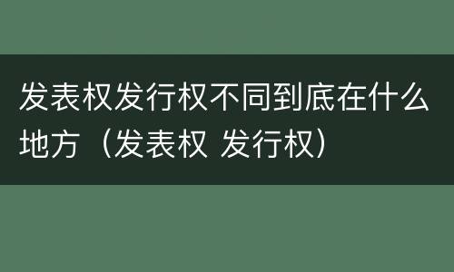 发表权发行权不同到底在什么地方（发表权 发行权）