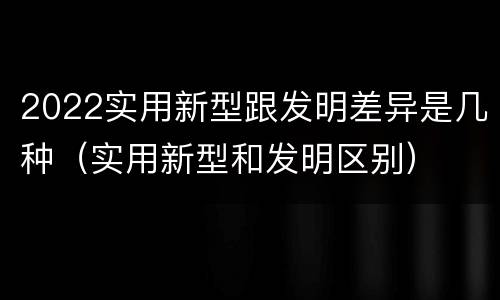 2022实用新型跟发明差异是几种（实用新型和发明区别）