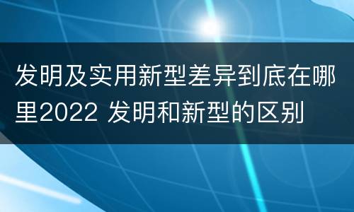 发明及实用新型差异到底在哪里2022 发明和新型的区别