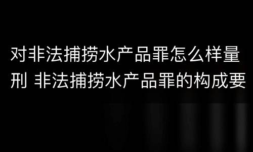 对非法捕捞水产品罪怎么样量刑 非法捕捞水产品罪的构成要件