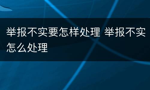 举报不实要怎样处理 举报不实怎么处理