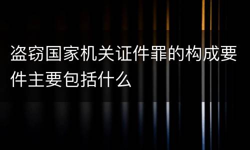 盗窃国家机关证件罪的构成要件主要包括什么