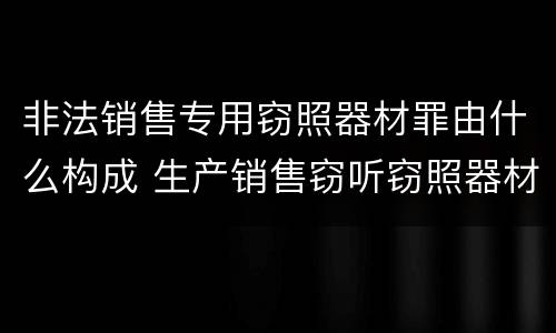 非法销售专用窃照器材罪由什么构成 生产销售窃听窃照器材罪起刑点