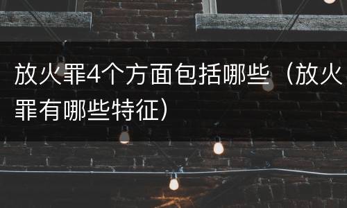放火罪4个方面包括哪些（放火罪有哪些特征）