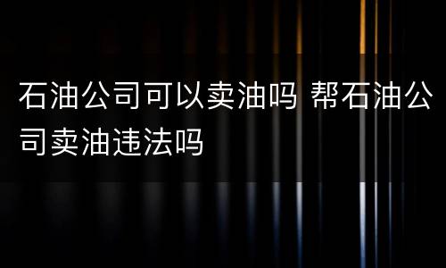 石油公司可以卖油吗 帮石油公司卖油违法吗