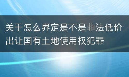 关于怎么界定是不是非法低价出让国有土地使用权犯罪