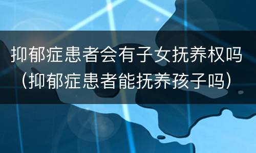 抑郁症患者会有子女抚养权吗（抑郁症患者能抚养孩子吗）