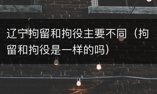 辽宁拘留和拘役主要不同（拘留和拘役是一样的吗）