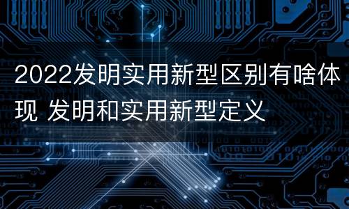 2022发明实用新型区别有啥体现 发明和实用新型定义