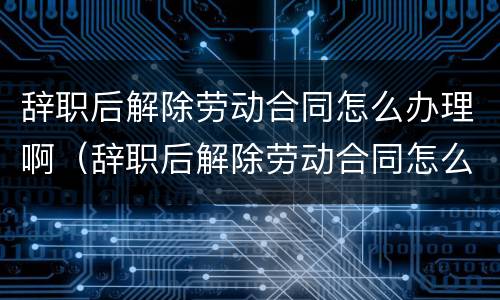 辞职后解除劳动合同怎么办理啊（辞职后解除劳动合同怎么办理啊）