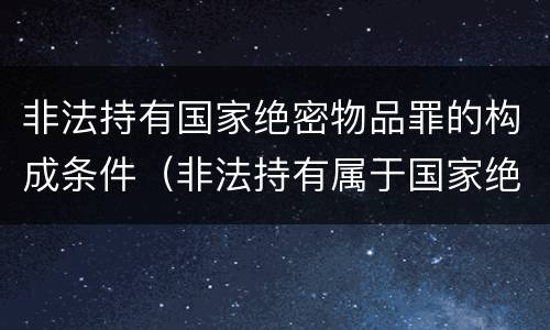 非法持有国家绝密物品罪的构成条件（非法持有属于国家绝密）