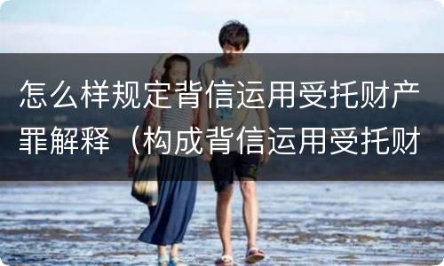 怎么样规定背信运用受托财产罪解释（构成背信运用受托财产罪的立案标准）